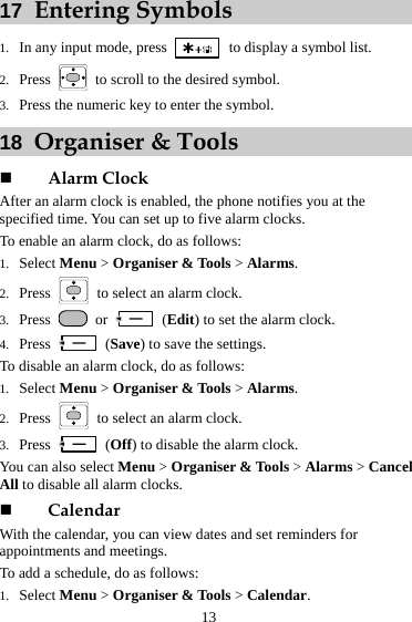 13 17  Entering Symbols 1. In any input mode, press    to display a symbol list. 2. Press    to scroll to the desired symbol. 3. Press the numeric key to enter the symbol. 18  Organiser &amp; Tools    Alarm Clock After an alarm clock is enabled, the phone notifies you at the specified time. You can set up to five alarm clocks. To enable an alarm clock, do as follows: 1. Select Menu &gt; Organiser &amp; Tools &gt; Alarms.  2. Press   to select an alarm clock.   3. Press   or   (Edit) to set the alarm clock.   4. Press   (Save) to save the settings.   To disable an alarm clock, do as follows: 1. Select Menu &gt; Organiser &amp; Tools &gt; Alarms.  2. Press   to select an alarm clock.   3. Press   (Off) to disable the alarm clock.   You can also select Menu &gt; Organiser &amp; Tools &gt; Alarms &gt; Cancel All to disable all alarm clocks.  Calendar With the calendar, you can view dates and set reminders for appointments and meetings. To add a schedule, do as follows: 1. Select Menu &gt; Organiser &amp; Tools &gt; Calendar.  