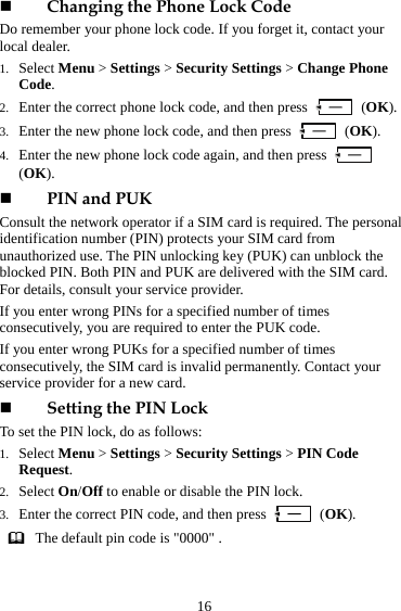 16  Changing the Phone Lock Code Do remember your phone lock code. If you forget it, contact your local dealer. 1. Select Menu &gt; Settings &gt; Security Settings &gt; Change Phone Code.  2. Enter the correct phone lock code, and then press   (OK).  3. Enter the new phone lock code, and then press   (OK).  4. Enter the new phone lock code again, and then press   (OK).   PIN and PUK Consult the network operator if a SIM card is required. The personal identification number (PIN) protects your SIM card from unauthorized use. The PIN unlocking key (PUK) can unblock the blocked PIN. Both PIN and PUK are delivered with the SIM card. For details, consult your service provider. If you enter wrong PINs for a specified number of times consecutively, you are required to enter the PUK code. If you enter wrong PUKs for a specified number of times consecutively, the SIM card is invalid permanently. Contact your service provider for a new card.  Setting the PIN Lock To set the PIN lock, do as follows:   1. Select Menu &gt; Settings &gt; Security Settings &gt; PIN Code Request.  2. Select On/Off to enable or disable the PIN lock.   3. Enter the correct PIN code, and then press   (OK).   The default pin code is &quot;0000&quot; . 