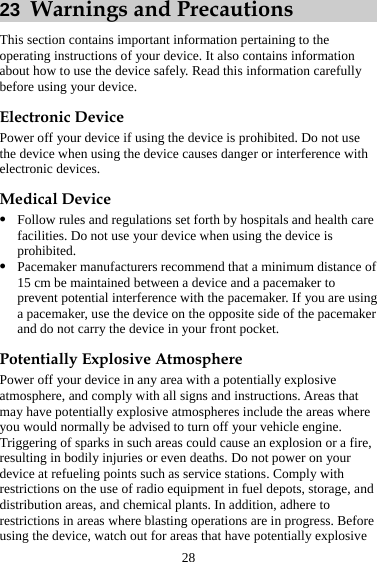 28 23  Warnings and Precautions This section contains important information pertaining to the operating instructions of your device. It also contains information about how to use the device safely. Read this information carefully before using your device. Electronic Device Power off your device if using the device is prohibited. Do not use the device when using the device causes danger or interference with electronic devices. Medical Device z Follow rules and regulations set forth by hospitals and health care facilities. Do not use your device when using the device is prohibited. z Pacemaker manufacturers recommend that a minimum distance of 15 cm be maintained between a device and a pacemaker to prevent potential interference with the pacemaker. If you are using a pacemaker, use the device on the opposite side of the pacemaker and do not carry the device in your front pocket. Potentially Explosive Atmosphere Power off your device in any area with a potentially explosive atmosphere, and comply with all signs and instructions. Areas that may have potentially explosive atmospheres include the areas where you would normally be advised to turn off your vehicle engine. Triggering of sparks in such areas could cause an explosion or a fire, resulting in bodily injuries or even deaths. Do not power on your device at refueling points such as service stations. Comply with restrictions on the use of radio equipment in fuel depots, storage, and distribution areas, and chemical plants. In addition, adhere to restrictions in areas where blasting operations are in progress. Before using the device, watch out for areas that have potentially explosive 