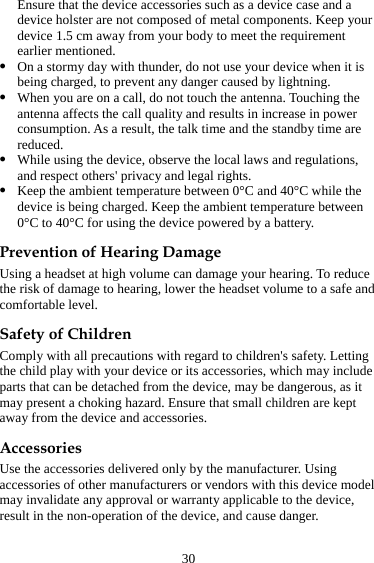 30 Ensure that the device accessories such as a device case and a device holster are not composed of metal components. Keep your device 1.5 cm away from your body to meet the requirement earlier mentioned. z On a stormy day with thunder, do not use your device when it is being charged, to prevent any danger caused by lightning. z When you are on a call, do not touch the antenna. Touching the antenna affects the call quality and results in increase in power consumption. As a result, the talk time and the standby time are reduced. z While using the device, observe the local laws and regulations, and respect others&apos; privacy and legal rights. z Keep the ambient temperature between 0°C and 40°C while the device is being charged. Keep the ambient temperature between 0°C to 40°C for using the device powered by a battery. Prevention of Hearing Damage Using a headset at high volume can damage your hearing. To reduce the risk of damage to hearing, lower the headset volume to a safe and comfortable level. Safety of Children Comply with all precautions with regard to children&apos;s safety. Letting the child play with your device or its accessories, which may include parts that can be detached from the device, may be dangerous, as it may present a choking hazard. Ensure that small children are kept away from the device and accessories. Accessories Use the accessories delivered only by the manufacturer. Using accessories of other manufacturers or vendors with this device model may invalidate any approval or warranty applicable to the device, result in the non-operation of the device, and cause danger. 