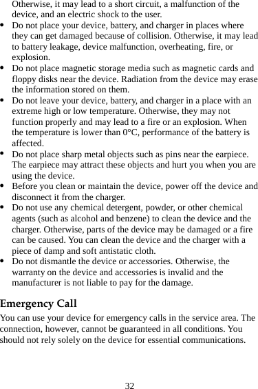 32 Otherwise, it may lead to a short circuit, a malfunction of the device, and an electric shock to the user. z Do not place your device, battery, and charger in places where they can get damaged because of collision. Otherwise, it may lead to battery leakage, device malfunction, overheating, fire, or explosion.  z Do not place magnetic storage media such as magnetic cards and floppy disks near the device. Radiation from the device may erase the information stored on them. z Do not leave your device, battery, and charger in a place with an extreme high or low temperature. Otherwise, they may not function properly and may lead to a fire or an explosion. When the temperature is lower than 0°C, performance of the battery is affected. z Do not place sharp metal objects such as pins near the earpiece. The earpiece may attract these objects and hurt you when you are using the device. z Before you clean or maintain the device, power off the device and disconnect it from the charger.   z Do not use any chemical detergent, powder, or other chemical agents (such as alcohol and benzene) to clean the device and the charger. Otherwise, parts of the device may be damaged or a fire can be caused. You can clean the device and the charger with a piece of damp and soft antistatic cloth. z Do not dismantle the device or accessories. Otherwise, the warranty on the device and accessories is invalid and the manufacturer is not liable to pay for the damage. Emergency Call You can use your device for emergency calls in the service area. The connection, however, cannot be guaranteed in all conditions. You should not rely solely on the device for essential communications. 