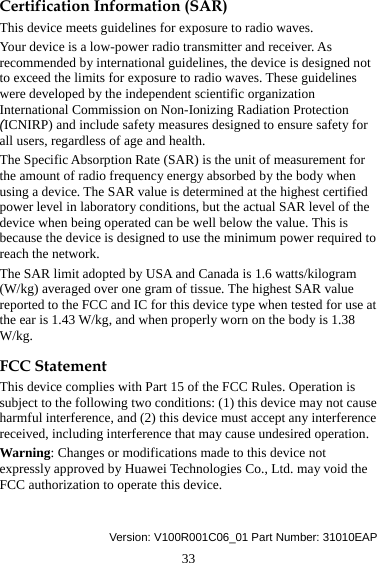 33 Certification Information (SAR) This device meets guidelines for exposure to radio waves. Your device is a low-power radio transmitter and receiver. As recommended by international guidelines, the device is designed not to exceed the limits for exposure to radio waves. These guidelines were developed by the independent scientific organization International Commission on Non-Ionizing Radiation Protection (ICNIRP) and include safety measures designed to ensure safety for all users, regardless of age and health.   The Specific Absorption Rate (SAR) is the unit of measurement for the amount of radio frequency energy absorbed by the body when using a device. The SAR value is determined at the highest certified power level in laboratory conditions, but the actual SAR level of the device when being operated can be well below the value. This is because the device is designed to use the minimum power required to reach the network. The SAR limit adopted by USA and Canada is 1.6 watts/kilogram (W/kg) averaged over one gram of tissue. The highest SAR value reported to the FCC and IC for this device type when tested for use at the ear is 1.43 W/kg, and when properly worn on the body is 1.38 W/kg. FCC Statement This device complies with Part 15 of the FCC Rules. Operation is subject to the following two conditions: (1) this device may not cause harmful interference, and (2) this device must accept any interference received, including interference that may cause undesired operation. Warning: Changes or modifications made to this device not expressly approved by Huawei Technologies Co., Ltd. may void the FCC authorization to operate this device.   Version: V100R001C06_01 Part Number: 31010EAP 