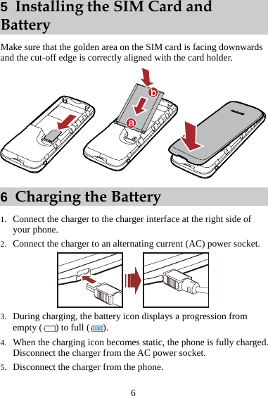 6 5  Installing the SIM Card and Battery Make sure that the golden area on the SIM card is facing downwards and the cut-off edge is correctly aligned with the card holder.  6  Charging the Battery 1. Connect the charger to the charger interface at the right side of your phone. 2. Connect the charger to an alternating current (AC) power socket.  3. During charging, the battery icon displays a progression from empty ( ) to full ( ). 4. When the charging icon becomes static, the phone is fully charged. Disconnect the charger from the AC power socket. 5. Disconnect the charger from the phone. 
