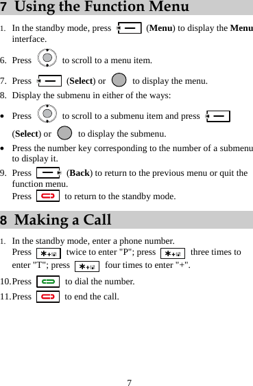 7 7  Using the Function Menu 1. In the standby mode, press   (Menu) to display the Menu interface. 6. Press    to scroll to a menu item. 7. Press   (Select) or    to display the menu. 8. Display the submenu in either of the ways: z Press    to scroll to a submenu item and press   (Select) or    to display the submenu. z Press the number key corresponding to the number of a submenu to display it. 9. Press   (Back) to return to the previous menu or quit the function menu. Press    to return to the standby mode. 8  Making a Call 1. In the standby mode, enter a phone number. Press    twice to enter &quot;P&quot;; press   three times to enter &quot;T&quot;; press   four times to enter &quot;+&quot;. 10. Press   to dial the number. 11. Press    to end the call. 