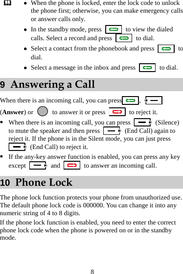 8  z When the phone is locked, enter the lock code to unlock the phone first; otherwise, you can make emergency calls or answer calls only. z In the standby mode, press    to view the dialed calls. Select a record and press   to dial. z Select a contact from the phonebook and press   to dial. z Select a message in the inbox and press   to dial. 9  Answering a Call When there is an incoming call, you can press ,   (Answer) or   to answer it or press    to reject it. z When there is an incoming call, you can press   (Silence) to mute the speaker and then press    (End Call) again to reject it. If the phone is in the Silent mode, you can just press   (End Call) to reject it. z If the any-key answer function is enabled, you can press any key except   and    to answer an incoming call. 10  Phone Lock The phone lock function protects your phone from unauthorized use. The default phone lock code is 000000. You can change it into any numeric string of 4 to 8 digits. If the phone lock function is enabled, you need to enter the correct phone lock code when the phone is powered on or in the standby mode. 
