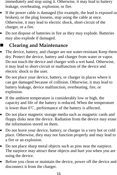 16 immediately and stop using it. Otherwise, it may lead to battery leakage, overheating, explosion, or fire. z If the power cable is damaged (for example, the lead is exposed or broken), or the plug loosens, stop using the cable at once. Otherwise, it may lead to electric shock, short-circuit of the charger, or a fire. z Do not dispose of batteries in fire as they may explode. Batteries may also explode if damaged.  Clearing and Maintenance z The device, battery, and charger are not water-resistant Keep them dry. Protect the device, battery and charger from water or vapor. Do not touch the device and charger with a wet hand. Otherwise, it may lead to short-circuit or malfunction of the device and electric shock to the user. z Do not place your device, battery, or charger in places where it can get damaged because of collision. Otherwise, it may lead to battery leakage, device malfunction, overheating, fire, or explosion. z If the ambient temperature is considerably low or high, the capacity and life of the battery is reduced. When the temperature is lower than 0℃, performance of the battery is affected. z Do not place magnetic storage media such as magnetic cards and floppy disks near the device. Radiation from the device may erase the information stored on them. z Do not leave your device, battery, or charger in a very hot or cold place. Otherwise, they may not function properly and may lead to a fire or an explosion. z Do not place sharp metal objects such as pins near the earpiece. The earpiece may attract these objects and hurt you when you are using the device. z Before you clean or maintain the device, power off the device and disconnect it from the charger.   