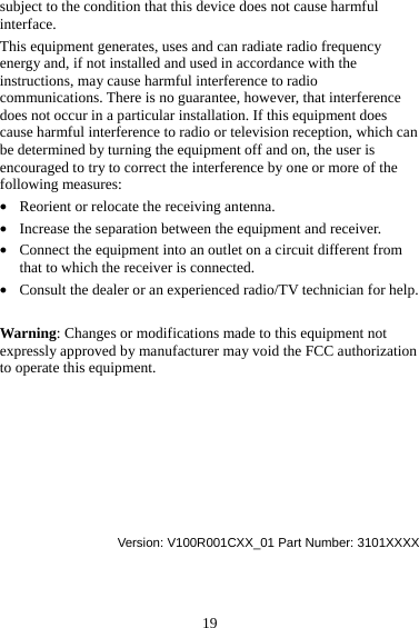 19 subject to the condition that this device does not cause harmful interface. This equipment generates, uses and can radiate radio frequency energy and, if not installed and used in accordance with the instructions, may cause harmful interference to radio communications. There is no guarantee, however, that interference does not occur in a particular installation. If this equipment does cause harmful interference to radio or television reception, which can be determined by turning the equipment off and on, the user is encouraged to try to correct the interference by one or more of the following measures: z Reorient or relocate the receiving antenna. z Increase the separation between the equipment and receiver. z Connect the equipment into an outlet on a circuit different from that to which the receiver is connected. z Consult the dealer or an experienced radio/TV technician for help.  Warning: Changes or modifications made to this equipment not expressly approved by manufacturer may void the FCC authorization to operate this equipment.        Version: V100R001CXX_01 Part Number: 3101XXXX 