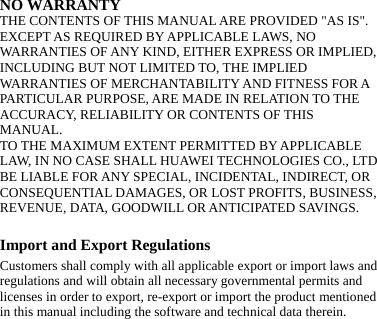NO WARRANTY THE CONTENTS OF THIS MANUAL ARE PROVIDED &quot;AS IS&quot;. EXCEPT AS REQUIRED BY APPLICABLE LAWS, NO WARRANTIES OF ANY KIND, EITHER EXPRESS OR IMPLIED, INCLUDING BUT NOT LIMITED TO, THE IMPLIED WARRANTIES OF MERCHANTABILITY AND FITNESS FOR A PARTICULAR PURPOSE, ARE MADE IN RELATION TO THE ACCURACY, RELIABILITY OR CONTENTS OF THIS MANUAL. TO THE MAXIMUM EXTENT PERMITTED BY APPLICABLE LAW, IN NO CASE SHALL HUAWEI TECHNOLOGIES CO., LTD BE LIABLE FOR ANY SPECIAL, INCIDENTAL, INDIRECT, OR CONSEQUENTIAL DAMAGES, OR LOST PROFITS, BUSINESS, REVENUE, DATA, GOODWILL OR ANTICIPATED SAVINGS.  Import and Export Regulations Customers shall comply with all applicable export or import laws and regulations and will obtain all necessary governmental permits and licenses in order to export, re-export or import the product mentioned in this manual including the software and technical data therein.      