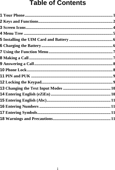 i Table of Contents 1 Your Phone.....................................................................................1 2 Keys and Functions........................................................................2 3 Screen Icons....................................................................................4 4 Menu Tree ......................................................................................5 5 Installing the UIM Card and Battery ..........................................6 6 Charging the Battery.....................................................................6 7 Using the Function Menu..............................................................7 8 Making a Call.................................................................................7 9 Answering a Call............................................................................8 10 Phone Lock...................................................................................8 11 PIN and PUK ...............................................................................9 12 Locking the Keypad.....................................................................9 13 Changing the Text Input Modes ..............................................10 14 Entering English (eZiEn) ..........................................................10 15 Entering English (Abc)..............................................................11 16 Entering Numbers .....................................................................11 17 Entering Symbols.......................................................................11 18 Warnings and Precautions........................................................11 