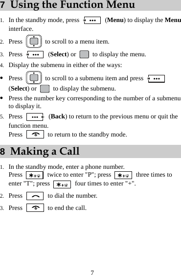 7 7  Using the Function Menu 1. In the standby mode, press   (Menu) to display the Menu interface. 2. Press    to scroll to a menu item. 3. Press   (Select) or    to display the menu. 4. Display the submenu in either of the ways: z Press    to scroll to a submenu item and press   (Select) or    to display the submenu. z Press the number key corresponding to the number of a submenu to display it. 5. Press   (Back) to return to the previous menu or quit the function menu. Press    to return to the standby mode. 8  Making a Call 1. In the standby mode, enter a phone number. Press    twice to enter &quot;P&quot;; press   three times to enter &quot;T&quot;; press   four times to enter &quot;+&quot;. 2. Press   to dial the number. 3. Press    to end the call. 