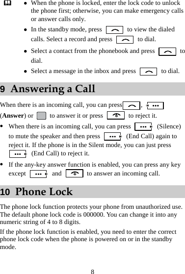 8  z When the phone is locked, enter the lock code to unlock the phone first; otherwise, you can make emergency calls or answer calls only. z In the standby mode, press    to view the dialed calls. Select a record and press   to dial. z Select a contact from the phonebook and press   to dial. z Select a message in the inbox and press   to dial. 9  Answering a Call When there is an incoming call, you can press ,   (Answer) or   to answer it or press    to reject it. z When there is an incoming call, you can press   (Silence) to mute the speaker and then press    (End Call) again to reject it. If the phone is in the Silent mode, you can just press   (End Call) to reject it. z If the any-key answer function is enabled, you can press any key except   and    to answer an incoming call. 10  Phone Lock The phone lock function protects your phone from unauthorized use. The default phone lock code is 000000. You can change it into any numeric string of 4 to 8 digits. If the phone lock function is enabled, you need to enter the correct phone lock code when the phone is powered on or in the standby mode. 
