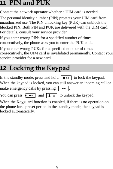 9 11  PIN and PUK Contact the network operator whether a UIM card is needed. The personal identity number (PIN) protects your UIM card from unauthorized use. The PIN unlocking key (PUK) can unblock the blocked PIN. Both PIN and PUK are delivered with the UIM card. For details, consult your service provider. If you enter wrong PINs for a specified number of times consecutively, the phone asks you to enter the PUK code. If you enter wrong PUKs for a specified number of times consecutively, the UIM card is invalidated permanently. Contact your service provider for a new card. 12  Locking the Keypad In the standby mode, press and hold   to lock the keypad. When the keypad is locked, you can still answer an incoming call or make emergency calls by pressing  . You can press   and    to unlock the keypad. When the Keyguard function is enabled, if there is no operation on the phone for a preset period in the standby mode, the keypad is locked automatically. 