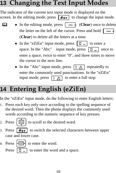 10 13  Changing the Text Input Modes The indicator of the current text input mode is displayed on the screen. In the editing mode, press    to change the input mode.  z In the editing mode, press   (Clear) once to delete the letter on the left of the cursor. Press and hold   (Clear) to delete all the letters at a time. z In the &quot;eZiEn&quot; input mode, press   to enter a space. In the &quot;Abc&quot;    input mode, press   once to enter a space, twice to enter &quot;0&quot;, and three times to move the cursor to the next line. z In the &quot;Abc&quot; input mode, press   repeatedly to enter the commonly used punctuations. In the &quot;eZiEn&quot; input mode, press    to enter a full stop. 14  Entering English (eZiEn) In the &quot;eZiEn&quot; input mode, do the following to enter English letters: 1. Press each key only once according to the spelling sequence of the desired word. Then the phone displays the commonly used words according to the numeric sequence of key presses. 2. Press   to scroll to the desired word. 3. Press    to switch the selected characters between upper case and lower case. 4. Press    to enter the word. Press    to enter the word and a space. 