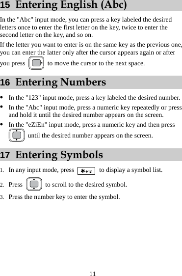 11 15  Entering English (Abc) In the &quot;Abc&quot; input mode, you can press a key labeled the desired letters once to enter the first letter on the key, twice to enter the second letter on the key, and so on. If the letter you want to enter is on the same key as the previous one, you can enter the latter only after the cursor appears again or after you press    to move the cursor to the next space. 16  Entering Numbers z In the &quot;123&quot; input mode, press a key labeled the desired number. z In the &quot;Abc&quot; input mode, press a numeric key repeatedly or press and hold it until the desired number appears on the screen. z In the &quot;eZiEn&quot; input mode, press a numeric key and then press   until the desired number appears on the screen. 17  Entering Symbols 1. In any input mode, press    to display a symbol list. 2. Press    to scroll to the desired symbol. 3. Press the number key to enter the symbol. 