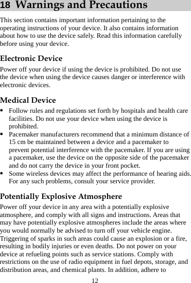 12 18  Warnings and Precautions This section contains important information pertaining to the operating instructions of your device. It also contains information about how to use the device safely. Read this information carefully before using your device. Electronic Device Power off your device if using the device is prohibited. Do not use the device when using the device causes danger or interference with electronic devices. Medical Device z Follow rules and regulations set forth by hospitals and health care facilities. Do not use your device when using the device is prohibited. z Pacemaker manufacturers recommend that a minimum distance of 15 cm be maintained between a device and a pacemaker to prevent potential interference with the pacemaker. If you are using a pacemaker, use the device on the opposite side of the pacemaker and do not carry the device in your front pocket. z Some wireless devices may affect the performance of hearing aids. For any such problems, consult your service provider.   Potentially Explosive Atmosphere Power off your device in any area with a potentially explosive atmosphere, and comply with all signs and instructions. Areas that may have potentially explosive atmospheres include the areas where you would normally be advised to turn off your vehicle engine. Triggering of sparks in such areas could cause an explosion or a fire, resulting in bodily injuries or even deaths. Do not power on your device at refueling points such as service stations. Comply with restrictions on the use of radio equipment in fuel depots, storage, and distribution areas, and chemical plants. In addition, adhere to 