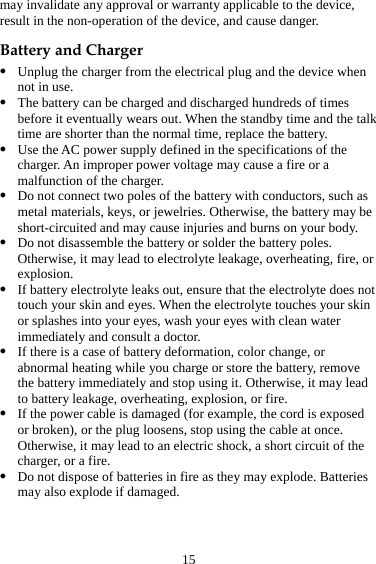 15 may invalidate any approval or warranty applicable to the device, result in the non-operation of the device, and cause danger. Battery and Charger z Unplug the charger from the electrical plug and the device when not in use. z The battery can be charged and discharged hundreds of times before it eventually wears out. When the standby time and the talk time are shorter than the normal time, replace the battery. z Use the AC power supply defined in the specifications of the charger. An improper power voltage may cause a fire or a malfunction of the charger. z Do not connect two poles of the battery with conductors, such as metal materials, keys, or jewelries. Otherwise, the battery may be short-circuited and may cause injuries and burns on your body. z Do not disassemble the battery or solder the battery poles. Otherwise, it may lead to electrolyte leakage, overheating, fire, or explosion. z If battery electrolyte leaks out, ensure that the electrolyte does not touch your skin and eyes. When the electrolyte touches your skin or splashes into your eyes, wash your eyes with clean water immediately and consult a doctor. z If there is a case of battery deformation, color change, or abnormal heating while you charge or store the battery, remove the battery immediately and stop using it. Otherwise, it may lead to battery leakage, overheating, explosion, or fire. z If the power cable is damaged (for example, the cord is exposed or broken), or the plug loosens, stop using the cable at once. Otherwise, it may lead to an electric shock, a short circuit of the charger, or a fire. z Do not dispose of batteries in fire as they may explode. Batteries may also explode if damaged. 