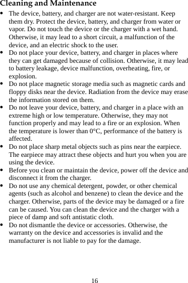 16 Cleaning and Maintenance z The device, battery, and charger are not water-resistant. Keep them dry. Protect the device, battery, and charger from water or vapor. Do not touch the device or the charger with a wet hand. Otherwise, it may lead to a short circuit, a malfunction of the device, and an electric shock to the user. z Do not place your device, battery, and charger in places where they can get damaged because of collision. Otherwise, it may lead to battery leakage, device malfunction, overheating, fire, or explosion.  z Do not place magnetic storage media such as magnetic cards and floppy disks near the device. Radiation from the device may erase the information stored on them. z Do not leave your device, battery, and charger in a place with an extreme high or low temperature. Otherwise, they may not function properly and may lead to a fire or an explosion. When the temperature is lower than 0°C, performance of the battery is affected. z Do not place sharp metal objects such as pins near the earpiece. The earpiece may attract these objects and hurt you when you are using the device. z Before you clean or maintain the device, power off the device and disconnect it from the charger.   z Do not use any chemical detergent, powder, or other chemical agents (such as alcohol and benzene) to clean the device and the charger. Otherwise, parts of the device may be damaged or a fire can be caused. You can clean the device and the charger with a piece of damp and soft antistatic cloth. z Do not dismantle the device or accessories. Otherwise, the warranty on the device and accessories is invalid and the manufacturer is not liable to pay for the damage. 