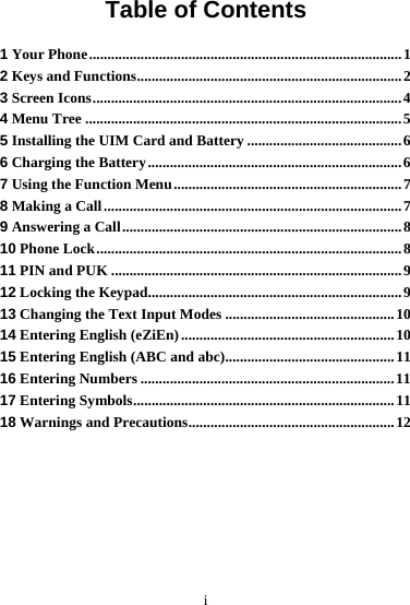 i Table of Contents 1 Your Phone.....................................................................................1 2 Keys and Functions........................................................................2 3 Screen Icons....................................................................................4 4 Menu Tree ......................................................................................5 5 Installing the UIM Card and Battery ..........................................6 6 Charging the Battery.....................................................................6 7 Using the Function Menu..............................................................7 8 Making a Call.................................................................................7 9 Answering a Call............................................................................8 10 Phone Lock...................................................................................8 11 PIN and PUK ...............................................................................9 12 Locking the Keypad.....................................................................9 13 Changing the Text Input Modes ..............................................10 14 Entering English (eZiEn) ..........................................................10 15 Entering English (ABC and abc)..............................................11 16 Entering Numbers .....................................................................11 17 Entering Symbols.......................................................................11 18 Warnings and Precautions........................................................12 