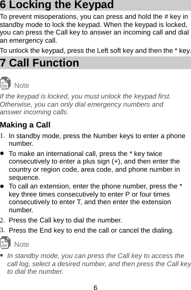 6 Locking the Keypad To prevent misoperations, you can press and hold the # key in standby mode to lock the keypad. When the keypad is locked, you can press the Call key to answer an incoming call and dial an emergency call.   To unlock the keypad, press the Left soft key and then the * key.   7 Call Function About This Chapter Note If the keypad is locked, you must unlock the keypad first. Otherwise, you can only dial emergency numbers and answer incoming calls. Making a Call 1.  In standby mode, press the Number keys to enter a phone number. z To make an international call, press the * key twice consecutively to enter a plus sign (+), and then enter the country or region code, area code, and phone number in sequence.  z To call an extension, enter the phone number, press the * key three times consecutively to enter P or four times consecutively to enter T, and then enter the extension number.  2.  Press the Call key to dial the number. 3.  Press the End key to end the call or cancel the dialing.   Note z In standby mode, you can press the Call key to access the call log, select a desired number, and then press the Call key to dial the number.   6 