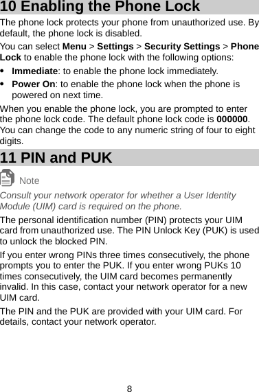 10 Enabling the Phone Lock The phone lock protects your phone from unauthorized use. By default, the phone lock is disabled.   You can select Menu &gt; Settings &gt; Security Settings &gt; Phone Lock to enable the phone lock with the following options:   z Immediate: to enable the phone lock immediately.  z Power On: to enable the phone lock when the phone is powered on next time. When you enable the phone lock, you are prompted to enter the phone lock code. The default phone lock code is 000000. You can change the code to any numeric string of four to eight digits.  11 PIN and PUK Note Consult your network operator for whether a User Identity Module (UIM) card is required on the phone.   The personal identification number (PIN) protects your UIM card from unauthorized use. The PIN Unlock Key (PUK) is used to unlock the blocked PIN.   If you enter wrong PINs three times consecutively, the phone prompts you to enter the PUK. If you enter wrong PUKs 10 times consecutively, the UIM card becomes permanently invalid. In this case, contact your network operator for a new UIM card.   The PIN and the PUK are provided with your UIM card. For details, contact your network operator.   8 