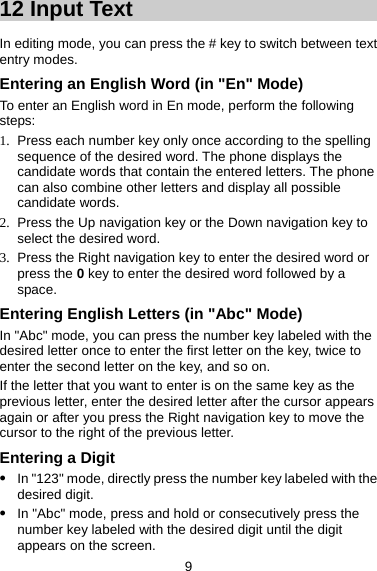 12 Input Text About This Chapter In editing mode, you can press the # key to switch between text entry modes.   Entering an English Word (in &quot;En&quot; Mode) To enter an English word in En mode, perform the following steps:  1.  Press each number key only once according to the spelling sequence of the desired word. The phone displays the candidate words that contain the entered letters. The phone can also combine other letters and display all possible candidate words.   2.  Press the Up navigation key or the Down navigation key to select the desired word. 3.  Press the Right navigation key to enter the desired word or press the 0 key to enter the desired word followed by a space.  Entering English Letters (in &quot;Abc&quot; Mode) In &quot;Abc&quot; mode, you can press the number key labeled with the desired letter once to enter the first letter on the key, twice to enter the second letter on the key, and so on.   If the letter that you want to enter is on the same key as the previous letter, enter the desired letter after the cursor appears again or after you press the Right navigation key to move the cursor to the right of the previous letter.   Entering a Digit z In &quot;123&quot; mode, directly press the number key labeled with the desired digit. z In &quot;Abc&quot; mode, press and hold or consecutively press the number key labeled with the desired digit until the digit appears on the screen.   9 