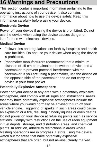 16 Warnings and Precautions This section contains important information pertaining to the operating instructions of your device. It also contains information about how to use the device safely. Read this information carefully before using your device. Electronic Device Power off your device if using the device is prohibited. Do not use the device when using the device causes danger or interference with electronic devices. Medical Device z Follow rules and regulations set forth by hospitals and health care facilities. Do not use your device when using the device is prohibited. z Pacemaker manufacturers recommend that a minimum distance of 15 cm be maintained between a device and a pacemaker to prevent potential interference with the pacemaker. If you are using a pacemaker, use the device on the opposite side of the pacemaker and do not carry the device in your front pocket. Potentially Explosive Atmosphere Power off your device in any area with a potentially explosive atmosphere, and comply with all signs and instructions. Areas that may have potentially explosive atmospheres include the areas where you would normally be advised to turn off your vehicle engine. Triggering of sparks in such areas could cause an explosion or a fire, resulting in bodily injuries or even deaths. Do not power on your device at refueling points such as service stations. Comply with restrictions on the use of radio equipment in fuel depots, storage, and distribution areas, and chemical plants. In addition, adhere to restrictions in areas where blasting operations are in progress. Before using the device, watch out for areas that have potentially explosive atmospheres that are often, but not always, clearly marked. 13 