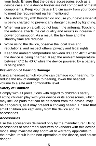 your body. Ensure that the device accessories such as a device case and a device holster are not composed of metal components. Keep your device 1.5 cm away from your body to meet the requirement earlier mentioned. z On a stormy day with thunder, do not use your device when it is being charged, to prevent any danger caused by lightning. z When you are on a call, do not touch the antenna. Touching the antenna affects the call quality and results in increase in power consumption. As a result, the talk time and the standby time are reduced. z While using the device, observe the local laws and regulations, and respect others&apos; privacy and legal rights. z Keep the ambient temperature between 0°C and 40°C while the device is being charged. Keep the ambient temperature between 0°C to 40°C while the device powered by a battery is being used. Prevention of Hearing Damage Using a headset at high volume can damage your hearing. To reduce the risk of damage to hearing, lower the headset volume to a safe and comfortable level. Safety of Children Comply with all precautions with regard to children&apos;s safety. Letting children play with your device or its accessories, which may include parts that can be detached from the device, may be dangerous, as it may present a choking hazard. Ensure that small children are kept away from the device and its accessories. Accessories Use the accessories delivered only by the manufacturer. Using accessories of other manufacturers or vendors with this device model may invalidate any approval or warranty applicable to the device, result in the non-operation of the device, and cause danger. 15 