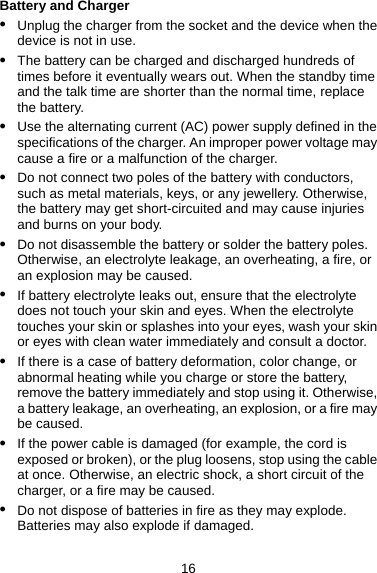 Battery and Charger z Unplug the charger from the socket and the device when the device is not in use. z The battery can be charged and discharged hundreds of times before it eventually wears out. When the standby time and the talk time are shorter than the normal time, replace the battery. z Use the alternating current (AC) power supply defined in the specifications of the charger. An improper power voltage may cause a fire or a malfunction of the charger. z Do not connect two poles of the battery with conductors, such as metal materials, keys, or any jewellery. Otherwise, the battery may get short-circuited and may cause injuries and burns on your body. z Do not disassemble the battery or solder the battery poles. Otherwise, an electrolyte leakage, an overheating, a fire, or an explosion may be caused. z If battery electrolyte leaks out, ensure that the electrolyte does not touch your skin and eyes. When the electrolyte touches your skin or splashes into your eyes, wash your skin or eyes with clean water immediately and consult a doctor. z If there is a case of battery deformation, color change, or abnormal heating while you charge or store the battery, remove the battery immediately and stop using it. Otherwise, a battery leakage, an overheating, an explosion, or a fire may be caused. z If the power cable is damaged (for example, the cord is exposed or broken), or the plug loosens, stop using the cable at once. Otherwise, an electric shock, a short circuit of the charger, or a fire may be caused. z Do not dispose of batteries in fire as they may explode. Batteries may also explode if damaged. 16 