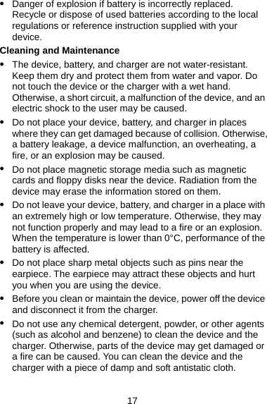 z Danger of explosion if battery is incorrectly replaced. Recycle or dispose of used batteries according to the local regulations or reference instruction supplied with your device. Cleaning and Maintenance z The device, battery, and charger are not water-resistant. Keep them dry and protect them from water and vapor. Do not touch the device or the charger with a wet hand. Otherwise, a short circuit, a malfunction of the device, and an electric shock to the user may be caused. z Do not place your device, battery, and charger in places where they can get damaged because of collision. Otherwise, a battery leakage, a device malfunction, an overheating, a fire, or an explosion may be caused. z Do not place magnetic storage media such as magnetic cards and floppy disks near the device. Radiation from the device may erase the information stored on them. z Do not leave your device, battery, and charger in a place with an extremely high or low temperature. Otherwise, they may not function properly and may lead to a fire or an explosion. When the temperature is lower than 0°C, performance of the battery is affected. z Do not place sharp metal objects such as pins near the earpiece. The earpiece may attract these objects and hurt you when you are using the device. z Before you clean or maintain the device, power off the device and disconnect it from the charger. z Do not use any chemical detergent, powder, or other agents (such as alcohol and benzene) to clean the device and the charger. Otherwise, parts of the device may get damaged or a fire can be caused. You can clean the device and the charger with a piece of damp and soft antistatic cloth. 17 