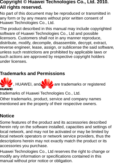 Copyright © Huawei Technologies Co., Ltd. 2010. All rights reserved. No part of this document may be reproduced or transmitted in any form or by any means without prior written consent of Huawei Technologies Co., Ltd. The product described in this manual may include copyrighted software of Huawei Technologies Co., Ltd and possible licensors. Customers shall not in any manner reproduce, distribute, modify, decompile, disassemble, decrypt, extract, reverse engineer, lease, assign, or sublicense the said software, unless such restrictions are prohibited by applicable laws or such actions are approved by respective copyright holders under licenses.  Trademarks and Permissions , HUAWEI, and are trademarks or registered trademarks of Huawei Technologies Co., Ltd. Other trademarks, product, service and company names mentioned are the property of their respective owners.  Notice Some features of the product and its accessories described herein rely on the software installed, capacities and settings of local network, and may not be activated or may be limited by local network operators or network service providers, thus the descriptions herein may not exactly match the product or its accessories you purchase. Huawei Technologies Co., Ltd reserves the right to change or modify any information or specifications contained in this manual without prior notice or obligation.  