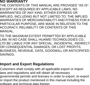 NO WARRANTY THE CONTENTS OF THIS MANUAL ARE PROVIDED &quot;AS IS&quot;. EXCEPT AS REQUIRED BY APPLICABLE LAWS, NO WARRANTIES OF ANY KIND, EITHER EXPRESS OR IMPLIED, INCLUDING BUT NOT LIMITED TO, THE IMPLIED WARRANTIES OF MERCHANTABILITY AND FITNESS FOR A PARTICULAR PURPOSE, ARE MADE IN RELATION TO THE ACCURACY, RELIABILITY OR CONTENTS OF THIS MANUAL. TO THE MAXIMUM EXTENT PERMITTED BY APPLICABLE LAW, IN NO CASE SHALL HUAWEI TECHNOLOGIES CO., LTD BE LIABLE FOR ANY SPECIAL, INCIDENTAL, INDIRECT, OR CONSEQUENTIAL DAMAGES, OR LOST PROFITS, BUSINESS, REVENUE, DATA, GOODWILL OR ANTICIPATED SAVINGS.  Import and Export Regulations Customers shall comply with all applicable export or import laws and regulations and will obtain all necessary governmental permits and licenses in order to export, re-export or import the product mentioned in this manual including the software and technical data therein.  