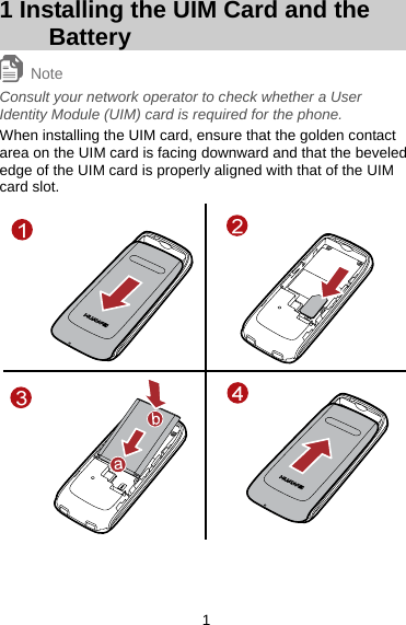 1 Installing the UIM Card and the Battery Note Consult your network operator to check whether a User Identity Module (UIM) card is required for the phone.   When installing the UIM card, ensure that the golden contact area on the UIM card is facing downward and that the beveled edge of the UIM card is properly aligned with that of the UIM card slot.    1 