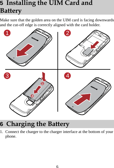 6 5  Installing the UIM Card and Battery Make sure that the golden area on the UIM card is facing downwards and the cut-off edge is correctly aligned with the card holder. 1234 6  Charging the Battery 1. Connect the charger to the charger interface at the bottom of your phone. 