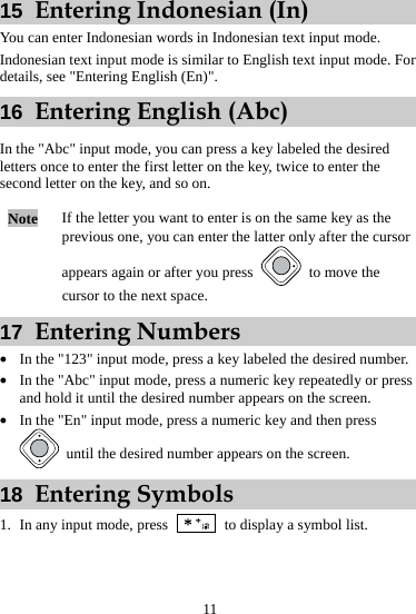 11 15  Entering Indonesian (In) You can enter Indonesian words in Indonesian text input mode. Indonesian text input mode is similar to English text input mode. For details, see &quot;Entering English (En)&quot;. 16  Entering English (Abc) In the &quot;Abc&quot; input mode, you can press a key labeled the desired letters once to enter the first letter on the key, twice to enter the second letter on the key, and so on. Note  If the letter you want to enter is on the same key as the previous one, you can enter the latter only after the cursor appears again or after you press    to move the cursor to the next space. 17  Entering Numbers z In the &quot;123&quot; input mode, press a key labeled the desired number. z In the &quot;Abc&quot; input mode, press a numeric key repeatedly or press and hold it until the desired number appears on the screen. z In the &quot;En&quot; input mode, press a numeric key and then press   until the desired number appears on the screen. 18  Entering Symbols 1. In any input mode, press   to display a symbol list. 