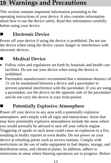 13 19  Warnings and Precautions This section contains important information pertaining to the operating instructions of your device. It also contains information about how to use the device safely. Read this information carefully before using your device.  Electronic Device Power off your device if using the device is prohibited. Do not use the device when using the device causes danger or interference with electronic devices.  Medical Device z Follow rules and regulations set forth by hospitals and health care facilities. Do not use your device when using the device is prohibited. z Pacemaker manufacturers recommend that a minimum distance of 15 cm be maintained between a device and a pacemaker to prevent potential interference with the pacemaker. If you are using a pacemaker, use the device on the opposite side of the pacemaker and do not carry the device in your front pocket.  Potentially Explosive Atmosphere Power off your device in any area with a potentially explosive atmosphere, and comply with all signs and instructions. Areas that may have potentially explosive atmospheres include the areas where you would normally be advised to turn off your vehicle engine. Triggering of sparks in such areas could cause an explosion or a fire, resulting in bodily injuries or even deaths. Do not power on your device at refueling points such as service stations. Comply with restrictions on the use of radio equipment in fuel depots, storage, and distribution areas, and chemical plants. In addition, adhere to restrictions in areas where blasting operations are in progress. Before 