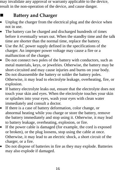 16 may invalidate any approval or warranty applicable to the device, result in the non-operation of the device, and cause danger.  Battery and Charger z Unplug the charger from the electrical plug and the device when not in use. z The battery can be charged and discharged hundreds of times before it eventually wears out. When the standby time and the talk time are shorter than the normal time, replace the battery. z Use the AC power supply defined in the specifications of the charger. An improper power voltage may cause a fire or a malfunction of the charger. z Do not connect two poles of the battery with conductors, such as metal materials, keys, or jewelries. Otherwise, the battery may be short-circuited and may cause injuries and burns on your body. z Do not disassemble the battery or solder the battery poles. Otherwise, it may lead to electrolyte leakage, overheating, fire, or explosion. z If battery electrolyte leaks out, ensure that the electrolyte does not touch your skin and eyes. When the electrolyte touches your skin or splashes into your eyes, wash your eyes with clean water immediately and consult a doctor. z If there is a case of battery deformation, color change, or abnormal heating while you charge or store the battery, remove the battery immediately and stop using it. Otherwise, it may lead to battery leakage, overheating, explosion, or fire. z If the power cable is damaged (for example, the cord is exposed or broken), or the plug loosens, stop using the cable at once. Otherwise, it may lead to an electric shock, a short circuit of the charger, or a fire. z Do not dispose of batteries in fire as they may explode. Batteries may also explode if damaged. 