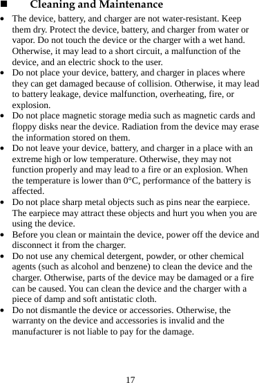 17  Cleaning and Maintenance z The device, battery, and charger are not water-resistant. Keep them dry. Protect the device, battery, and charger from water or vapor. Do not touch the device or the charger with a wet hand. Otherwise, it may lead to a short circuit, a malfunction of the device, and an electric shock to the user. z Do not place your device, battery, and charger in places where they can get damaged because of collision. Otherwise, it may lead to battery leakage, device malfunction, overheating, fire, or explosion.  z Do not place magnetic storage media such as magnetic cards and floppy disks near the device. Radiation from the device may erase the information stored on them. z Do not leave your device, battery, and charger in a place with an extreme high or low temperature. Otherwise, they may not function properly and may lead to a fire or an explosion. When the temperature is lower than 0°C, performance of the battery is affected. z Do not place sharp metal objects such as pins near the earpiece. The earpiece may attract these objects and hurt you when you are using the device. z Before you clean or maintain the device, power off the device and disconnect it from the charger.   z Do not use any chemical detergent, powder, or other chemical agents (such as alcohol and benzene) to clean the device and the charger. Otherwise, parts of the device may be damaged or a fire can be caused. You can clean the device and the charger with a piece of damp and soft antistatic cloth. z Do not dismantle the device or accessories. Otherwise, the warranty on the device and accessories is invalid and the manufacturer is not liable to pay for the damage. 