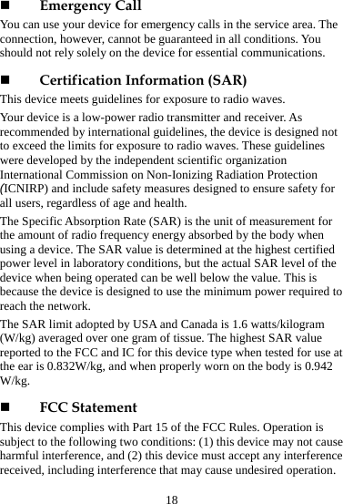 18  Emergency Call You can use your device for emergency calls in the service area. The connection, however, cannot be guaranteed in all conditions. You should not rely solely on the device for essential communications.  Certification Information (SAR) This device meets guidelines for exposure to radio waves. Your device is a low-power radio transmitter and receiver. As recommended by international guidelines, the device is designed not to exceed the limits for exposure to radio waves. These guidelines were developed by the independent scientific organization International Commission on Non-Ionizing Radiation Protection (ICNIRP) and include safety measures designed to ensure safety for all users, regardless of age and health.   The Specific Absorption Rate (SAR) is the unit of measurement for the amount of radio frequency energy absorbed by the body when using a device. The SAR value is determined at the highest certified power level in laboratory conditions, but the actual SAR level of the device when being operated can be well below the value. This is because the device is designed to use the minimum power required to reach the network. The SAR limit adopted by USA and Canada is 1.6 watts/kilogram (W/kg) averaged over one gram of tissue. The highest SAR value reported to the FCC and IC for this device type when tested for use at the ear is 0.832W/kg, and when properly worn on the body is 0.942 W/kg.  FCC Statement This device complies with Part 15 of the FCC Rules. Operation is subject to the following two conditions: (1) this device may not cause harmful interference, and (2) this device must accept any interference received, including interference that may cause undesired operation. 