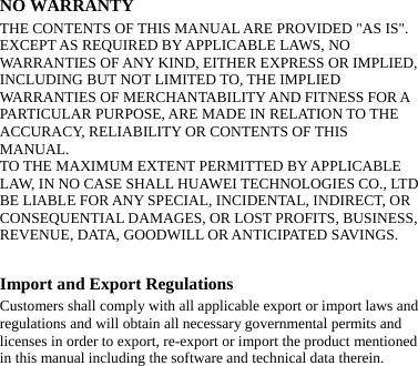   NO WARRANTY THE CONTENTS OF THIS MANUAL ARE PROVIDED &quot;AS IS&quot;. EXCEPT AS REQUIRED BY APPLICABLE LAWS, NO WARRANTIES OF ANY KIND, EITHER EXPRESS OR IMPLIED, INCLUDING BUT NOT LIMITED TO, THE IMPLIED WARRANTIES OF MERCHANTABILITY AND FITNESS FOR A PARTICULAR PURPOSE, ARE MADE IN RELATION TO THE ACCURACY, RELIABILITY OR CONTENTS OF THIS MANUAL. TO THE MAXIMUM EXTENT PERMITTED BY APPLICABLE LAW, IN NO CASE SHALL HUAWEI TECHNOLOGIES CO., LTD BE LIABLE FOR ANY SPECIAL, INCIDENTAL, INDIRECT, OR CONSEQUENTIAL DAMAGES, OR LOST PROFITS, BUSINESS, REVENUE, DATA, GOODWILL OR ANTICIPATED SAVINGS.  Import and Export Regulations Customers shall comply with all applicable export or import laws and regulations and will obtain all necessary governmental permits and licenses in order to export, re-export or import the product mentioned in this manual including the software and technical data therein.    