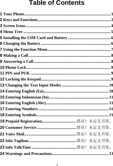       i Table of Contents 1 Your Phone.....................................................................................1 2 Keys and Functions........................................................................2 3 Screen Icons....................................................................................4 4 Menu Tree ......................................................................................5 5 Installing the UIM Card and Battery ..........................................6 6 Charging the Battery.....................................................................6 7 Using the Function Menu..............................................................7 8 Making a Call.................................................................................8 9 Answering a Call............................................................................8 10 Phone Lock...................................................................................9 11 PIN and PUK ...............................................................................9 12 Locking the Keypad.....................................................................9 13 Changing the Text Input Modes ..............................................10 14 Entering English (En)................................................................10 15 Entering Indonesian (In)...........................................................11 16 Entering English (Abc)..............................................................11 17 Entering Numbers .....................................................................11 18 Entering Symbols.......................................................................11 19 Prepaid Registration..................................错误！未定义书签。 20 Customer Service.......................................错误！未定义书签。 21 Voice Mail...................................................错误！未定义书签。 22 Info Tagihan...............................................错误！未定义书签。 23 Info TalkTime ............................................错误！未定义书签。 24 Warnings and Precautions........................................................13 