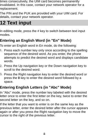 8 times consecutively, the UIM card becomes permanently invalidated. In this case, contact your network operator for a replacement. The PIN and the PUK are provided with your UIM card. For details, contact your network operator. 12 Text input About This Chapter In editing mode, press the # key to switch between text input modes.  Entering an English Word (in &quot;En&quot; Mode) To enter an English word in En mode, do the following:   1.  Press each number key only once according to the spelling sequence of the desired word. As you enter, the phone attempts to predict the desired word and displays candidate words. 2.  Press the Up navigation key or the Down navigation key to scroll to the desired word. 3.  Press the Right navigation key to enter the desired word or press the 0 key to enter the desired word followed by a space.  Entering English Letters (in &quot;Abc&quot; Mode) In &quot;Abc&quot; mode, press the number key labeled with the desired letter once to enter the first letter on the key, twice to enter the second letter on the key, and so on. If the letter that you want to enter is on the same key as the previous letter, enter the desired letter after the cursor appears again or after you press the Right navigation key to move the cursor to the right of the previous letter. 