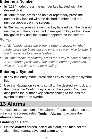 9 Entering a Number z In &quot;123&quot; mode, press the number key labeled with the desired digit. z In &quot;Abc&quot; mode, press and hold or repeatedly press the number key labeled with the desired number until the number appears on the screen.   z In &quot;En&quot; mode, press the number key labeled with the desired number, and then press the Up navigation key or the Down navigation key until the number appears on the screen.   Tip z In &quot;En&quot; mode, press the 0 key to enter a space. In &quot;Abc&quot; mode, press the 0 key once to enter a space, twice to enter 0, and three times to enter a linefeed.   z   In &quot;Abc&quot; mode, repeatedly press the 1 key to enter a smiley. In &quot;En&quot; mode, press the 1 key once to enter a period and twice or three times to enter a smiley.   Entering a Symbol 1.  In any text entry mode, press the * key to display the symbol list.  2.  Use the Navigation keys to scroll to the desired symbol, and then press the Confirm key to enter the symbol. You can also press the number key corresponding to the desired symbol to enter the symbol.   13 Alarms You can set a maximum of five alarms. To set an alarm, on the main menu screen, select Tools &gt; Alarms to access the Alarms screen.   Enabling an Alarm 1. On the Alarms screen, select an alarm, and then set the alarm time, repeat days, and alarm tone.   