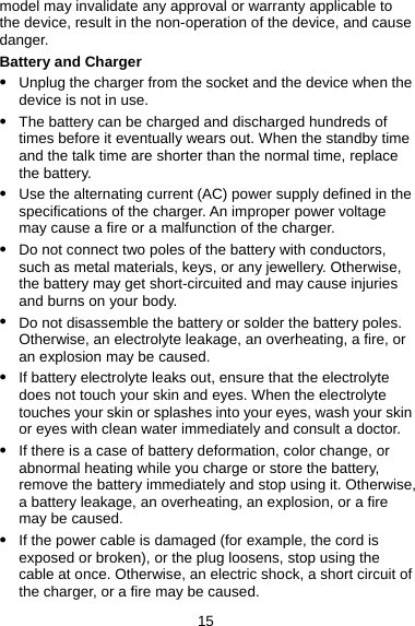 15 model may invalidate any approval or warranty applicable to the device, result in the non-operation of the device, and cause danger. Battery and Charger z Unplug the charger from the socket and the device when the device is not in use. z The battery can be charged and discharged hundreds of times before it eventually wears out. When the standby time and the talk time are shorter than the normal time, replace the battery. z Use the alternating current (AC) power supply defined in the specifications of the charger. An improper power voltage may cause a fire or a malfunction of the charger. z Do not connect two poles of the battery with conductors, such as metal materials, keys, or any jewellery. Otherwise, the battery may get short-circuited and may cause injuries and burns on your body. z Do not disassemble the battery or solder the battery poles. Otherwise, an electrolyte leakage, an overheating, a fire, or an explosion may be caused. z If battery electrolyte leaks out, ensure that the electrolyte does not touch your skin and eyes. When the electrolyte touches your skin or splashes into your eyes, wash your skin or eyes with clean water immediately and consult a doctor. z If there is a case of battery deformation, color change, or abnormal heating while you charge or store the battery, remove the battery immediately and stop using it. Otherwise, a battery leakage, an overheating, an explosion, or a fire may be caused. z If the power cable is damaged (for example, the cord is exposed or broken), or the plug loosens, stop using the cable at once. Otherwise, an electric shock, a short circuit of the charger, or a fire may be caused. 