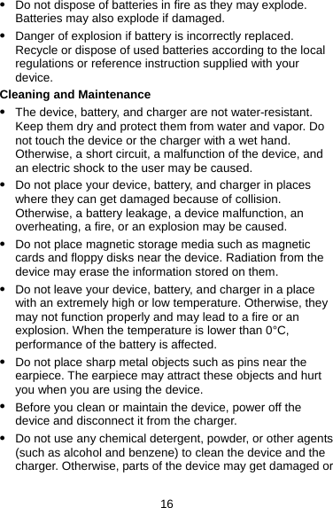 16 z Do not dispose of batteries in fire as they may explode. Batteries may also explode if damaged. z Danger of explosion if battery is incorrectly replaced. Recycle or dispose of used batteries according to the local regulations or reference instruction supplied with your device. Cleaning and Maintenance z The device, battery, and charger are not water-resistant. Keep them dry and protect them from water and vapor. Do not touch the device or the charger with a wet hand. Otherwise, a short circuit, a malfunction of the device, and an electric shock to the user may be caused. z Do not place your device, battery, and charger in places where they can get damaged because of collision. Otherwise, a battery leakage, a device malfunction, an overheating, a fire, or an explosion may be caused. z Do not place magnetic storage media such as magnetic cards and floppy disks near the device. Radiation from the device may erase the information stored on them. z Do not leave your device, battery, and charger in a place with an extremely high or low temperature. Otherwise, they may not function properly and may lead to a fire or an explosion. When the temperature is lower than 0°C, performance of the battery is affected. z Do not place sharp metal objects such as pins near the earpiece. The earpiece may attract these objects and hurt you when you are using the device. z Before you clean or maintain the device, power off the device and disconnect it from the charger. z Do not use any chemical detergent, powder, or other agents (such as alcohol and benzene) to clean the device and the charger. Otherwise, parts of the device may get damaged or 