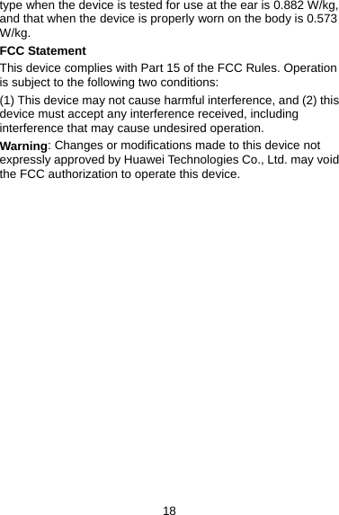 18 type when the device is tested for use at the ear is 0.882 W/kg, and that when the device is properly worn on the body is 0.573 W/kg. FCC Statement This device complies with Part 15 of the FCC Rules. Operation is subject to the following two conditions: (1) This device may not cause harmful interference, and (2) this device must accept any interference received, including interference that may cause undesired operation. Warning: Changes or modifications made to this device not expressly approved by Huawei Technologies Co., Ltd. may void the FCC authorization to operate this device.                   