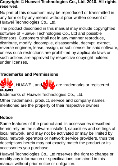  Copyright © Huawei Technologies Co., Ltd. 2010. All rights reserved. No part of this document may be reproduced or transmitted in any form or by any means without prior written consent of Huawei Technologies Co., Ltd. The product described in this manual may include copyrighted software of Huawei Technologies Co., Ltd and possible licensors. Customers shall not in any manner reproduce, distribute, modify, decompile, disassemble, decrypt, extract, reverse engineer, lease, assign, or sublicense the said software, unless such restrictions are prohibited by applicable laws or such actions are approved by respective copyright holders under licenses.  Trademarks and Permissions , HUAWEI, and are trademarks or registered trademarks of Huawei Technologies Co., Ltd. Other trademarks, product, service and company names mentioned are the property of their respective owners.  Notice Some features of the product and its accessories described herein rely on the software installed, capacities and settings of local network, and may not be activated or may be limited by local network operators or network service providers, thus the descriptions herein may not exactly match the product or its accessories you purchase. Huawei Technologies Co., Ltd reserves the right to change or modify any information or specifications contained in this manual without prior notice or obligation. 