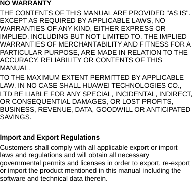  NO WARRANTY THE CONTENTS OF THIS MANUAL ARE PROVIDED &quot;AS IS&quot;. EXCEPT AS REQUIRED BY APPLICABLE LAWS, NO WARRANTIES OF ANY KIND, EITHER EXPRESS OR IMPLIED, INCLUDING BUT NOT LIMITED TO, THE IMPLIED WARRANTIES OF MERCHANTABILITY AND FITNESS FOR A PARTICULAR PURPOSE, ARE MADE IN RELATION TO THE ACCURACY, RELIABILITY OR CONTENTS OF THIS MANUAL. TO THE MAXIMUM EXTENT PERMITTED BY APPLICABLE LAW, IN NO CASE SHALL HUAWEI TECHNOLOGIES CO., LTD BE LIABLE FOR ANY SPECIAL, INCIDENTAL, INDIRECT, OR CONSEQUENTIAL DAMAGES, OR LOST PROFITS, BUSINESS, REVENUE, DATA, GOODWILL OR ANTICIPATED SAVINGS.  Import and Export Regulations Customers shall comply with all applicable export or import laws and regulations and will obtain all necessary governmental permits and licenses in order to export, re-export or import the product mentioned in this manual including the software and technical data therein. 