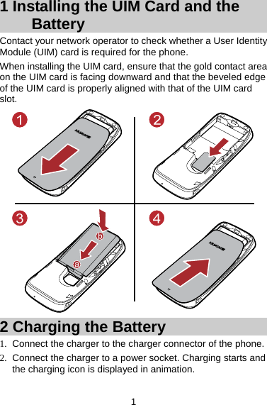 1 1 Installing the UIM Card and the Battery Contact your network operator to check whether a User Identity Module (UIM) card is required for the phone.   When installing the UIM card, ensure that the gold contact area on the UIM card is facing downward and that the beveled edge of the UIM card is properly aligned with that of the UIM card slot.   2 Charging the Battery 1.  Connect the charger to the charger connector of the phone.   2.  Connect the charger to a power socket. Charging starts and the charging icon is displayed in animation.   