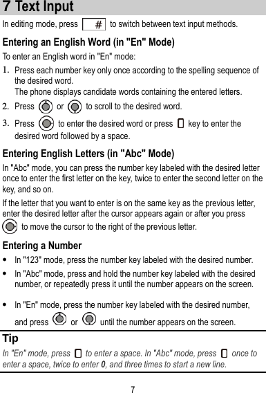 7 7 Text Input In editing mode, press    to switch between text input methods. Entering an English Word (in &quot;En&quot; Mode) To enter an English word in &quot;En&quot; mode: 1. Press each number key only once according to the spelling sequence of the desired word. The phone displays candidate words containing the entered letters. 2. Press    or    to scroll to the desired word. 3. Press    to enter the desired word or press    key to enter the desired word followed by a space. Entering English Letters (in &quot;Abc&quot; Mode) In &quot;Abc&quot; mode, you can press the number key labeled with the desired letter once to enter the first letter on the key, twice to enter the second letter on the key, and so on. If the letter that you want to enter is on the same key as the previous letter, enter the desired letter after the cursor appears again or after you press   to move the cursor to the right of the previous letter. Entering a Number  In &quot;123&quot; mode, press the number key labeled with the desired number.  In &quot;Abc&quot; mode, press and hold the number key labeled with the desired number, or repeatedly press it until the number appears on the screen.  In &quot;En&quot; mode, press the number key labeled with the desired number, and press    or    until the number appears on the screen. Tip In &quot;En&quot; mode, press    to enter a space. In &quot;Abc&quot; mode, press    once to enter a space, twice to enter 0, and three times to start a new line. 