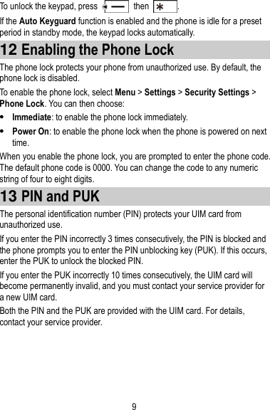 9 To unlock the keypad, press    then  . If the Auto Keyguard function is enabled and the phone is idle for a preset period in standby mode, the keypad locks automatically. 12 Enabling the Phone Lock The phone lock protects your phone from unauthorized use. By default, the phone lock is disabled. To enable the phone lock, select Menu &gt; Settings &gt; Security Settings &gt; Phone Lock. You can then choose:  Immediate: to enable the phone lock immediately.  Power On: to enable the phone lock when the phone is powered on next time. When you enable the phone lock, you are prompted to enter the phone code. The default phone code is 0000. You can change the code to any numeric string of four to eight digits. 13 PIN and PUK The personal identification number (PIN) protects your UIM card from unauthorized use.   If you enter the PIN incorrectly 3 times consecutively, the PIN is blocked and the phone prompts you to enter the PIN unblocking key (PUK). If this occurs, enter the PUK to unlock the blocked PIN. If you enter the PUK incorrectly 10 times consecutively, the UIM card will become permanently invalid, and you must contact your service provider for a new UIM card. Both the PIN and the PUK are provided with the UIM card. For details, contact your service provider. 